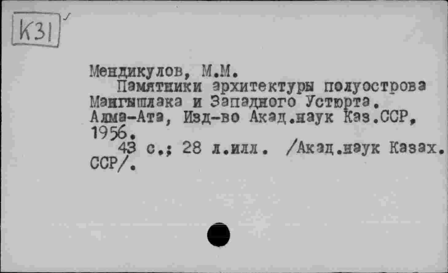 ﻿КЗІ
Z
Мендикулов, M.M.
Памятники архитектуры полуострова Мангышлака и Западного Устюрта. Алма-Ата, Изд-во Акад.наук Каз.ССР, 1956.
43 с»: 28 л.илл. /Акад.нэук Казах. ССР/.